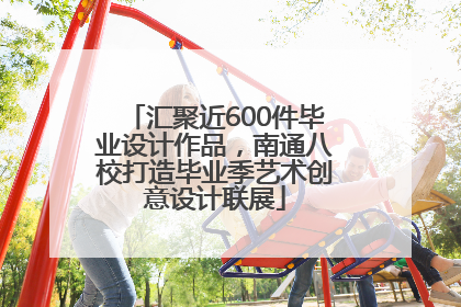 汇聚近600件毕业设计作品，南通八校打造毕业季艺术创意设计联展