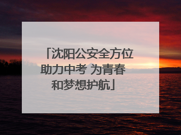 沈阳公安全方位助力中考 为青春和梦想护航