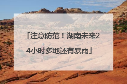 注意防范！湖南未来24小时多地还有暴雨