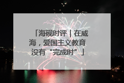 海砚时评｜在威海，爱国主义教育没有“完成时”