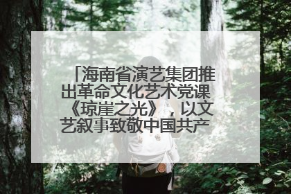 海南省演艺集团推出革命文化艺术党课《琼崖之光》，以文艺叙事致敬中国共产党成立104周年