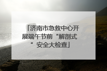 济南市急救中心开展端午节前“解剖式”安全大检查