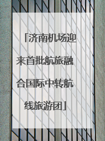 济南机场迎来首批航旅融合国际中转航线旅游团