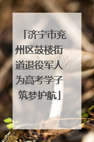 济宁市兖州区鼓楼街道退役军人为高考学子筑梦护航