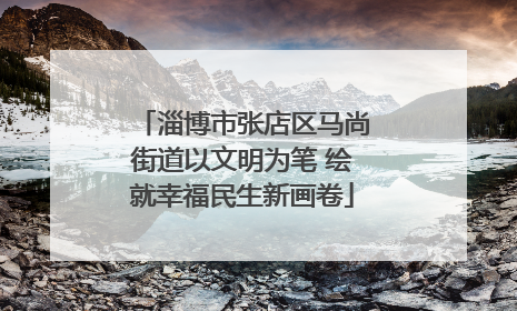 淄博市张店区马尚街道以文明为笔 绘就幸福民生新画卷