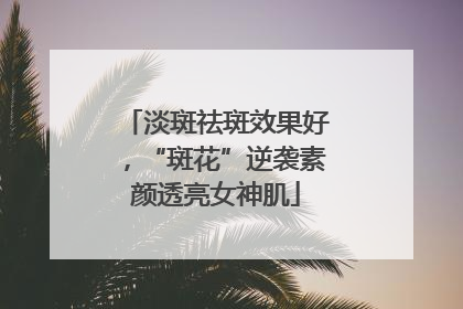 淡斑祛斑效果好，“斑花”逆袭素颜透亮女神肌