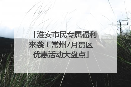 淮安市民专属福利来袭！常州7月景区优惠活动大盘点