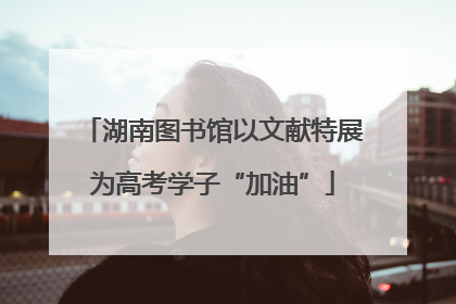 湖南图书馆以文献特展为高考学子“加油”
