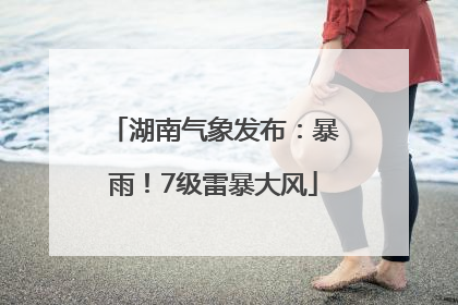 湖南气象发布：暴雨！7级雷暴大风