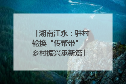 湖南江永：驻村轮换“传帮带” 乡村振兴承新篇