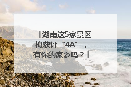 湖南这5家景区拟获评“4A”，有你的家乡吗？