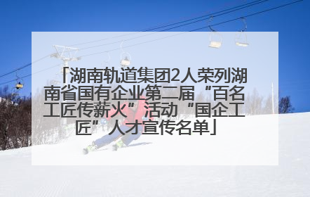 湖南轨道集团2人荣列湖南省国有企业第二届“百名工匠传薪火”活动“国企工匠”人才宣传名单