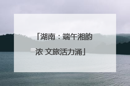 湖南：端午湘韵浓 文旅活力涌