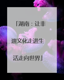 湖南：让非遗文化走进生活走向世界