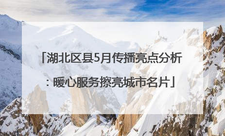 湖北区县5月传播亮点分析：暖心服务擦亮城市名片