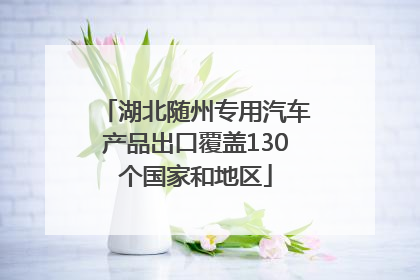 湖北随州专用汽车产品出口覆盖130个国家和地区