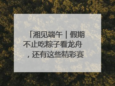 湘见端午｜假期不止吃粽子看龙舟，还有这些精彩赛事活动等你来