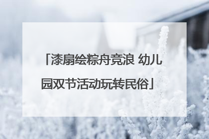 漆扇绘粽舟竞浪 幼儿园双节活动玩转民俗