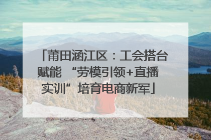 莆田涵江区：工会搭台赋能 “劳模引领+直播实训”培育电商新军