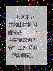 老区不老，井冈山精神闪耀光芒——“百家党媒看吉安”主题采访活动侧记