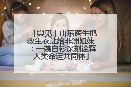 舆见丨山东医生把救生衣让给非洲姐妹：一袭白衫深刻诠释人类命运共同体
