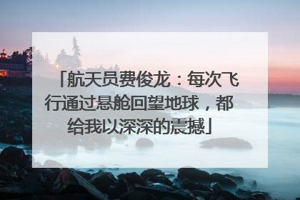 航天员费俊龙：每次飞行通过悬舱回望地球，都给我以深深的震撼