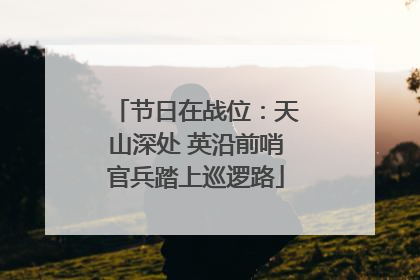 节日在战位：天山深处 英沿前哨官兵踏上巡逻路