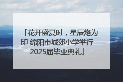 花开盛夏时，星辰烙为印 绵阳市城郊小学举行2025届毕业典礼