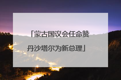蒙古国议会任命赞丹沙塔尔为新总理