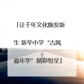 让千年文化焕发新生 新华小学“古风嘉年华”精彩纷呈