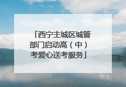 西宁主城区城管部门启动高（中）考爱心送考服务
