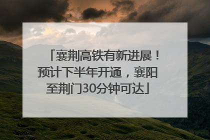 襄荆高铁有新进展！预计下半年开通，襄阳至荆门30分钟可达