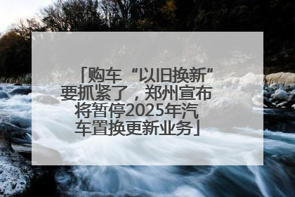 购车“以旧换新”要抓紧了，郑州宣布将暂停2025年汽车置换更新业务