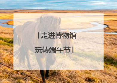 走进博物馆 玩转端午节