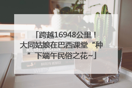 跨越16948公里！大同姑娘在巴西课堂“种”下端午民俗之花~