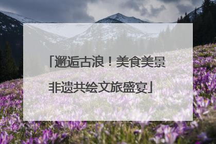邂逅古浪！美食美景非遗共绘文旅盛宴