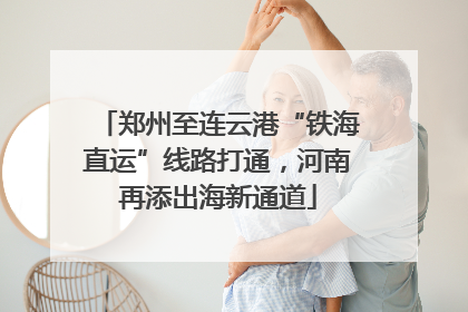 郑州至连云港“铁海直运”线路打通，河南再添出海新通道