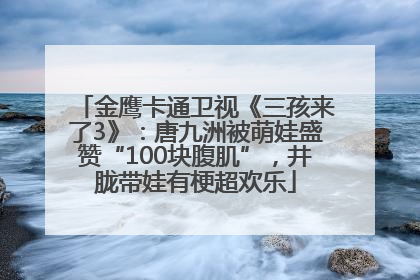 金鹰卡通卫视《三孩来了3》：唐九洲被萌娃盛赞“100块腹肌”，井胧带娃有梗超欢乐
