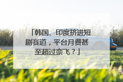 韩国、印度挤进短剧赛道，平台月费甚至超过奈飞？
