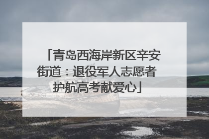 青岛西海岸新区辛安街道：退役军人志愿者护航高考献爱心