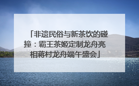 非遗民俗与新茶饮的碰撞：霸王茶姬定制龙舟亮相蒋村龙舟端午盛会