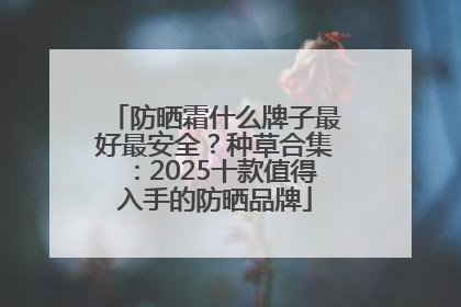 防晒霜什么牌子最好最安全？种草合集：2025十款值得入手的防晒品牌