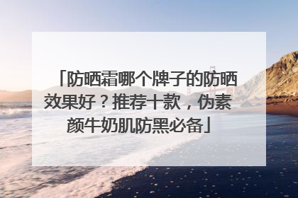 防晒霜哪个牌子的防晒效果好？推荐十款，伪素颜牛奶肌防黑必备