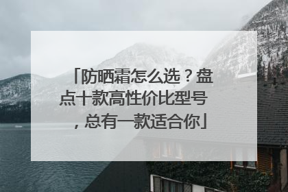 防晒霜怎么选？盘点十款高性价比型号，总有一款适合你