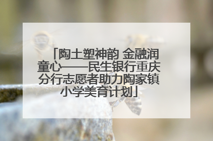 陶土塑神韵 金融润童心——民生银行重庆分行志愿者助力陶家镇小学美育计划