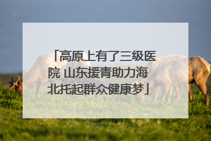 高原上有了三级医院 山东援青助力海北托起群众健康梦