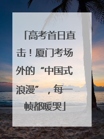 高考首日直击！厦门考场外的“中国式浪漫”，每一帧都暖哭