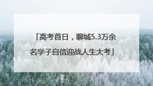 高考首日，聊城5.3万余名学子自信迎战人生大考