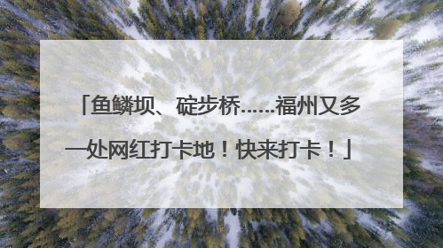 鱼鳞坝、碇步桥……福州又多一处网红打卡地！快来打卡！