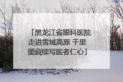 黑龙江省眼科医院走进雪域高原 千里援藏续写医者仁心